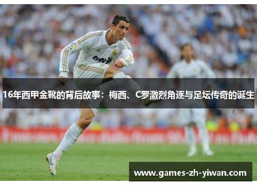16年西甲金靴的背后故事:梅西、C罗激烈角逐与足坛传奇的诞生 16年西甲金靴的背后故事:梅西、C罗激烈角逐与足坛传奇的诞生