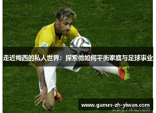 走近梅西的私人世界：探索他如何平衡家庭与足球事业