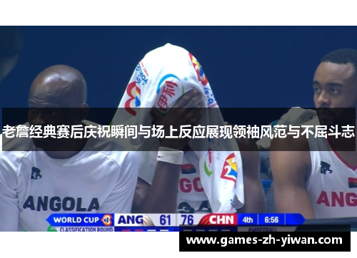 老詹经典赛后庆祝瞬间与场上反应展现领袖风范与不屈斗志