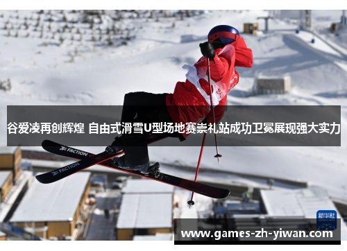 谷爱凌再创辉煌 自由式滑雪U型场地赛崇礼站成功卫冕展现强大实力