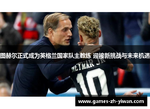 图赫尔正式成为英格兰国家队主教练 迎接新挑战与未来机遇 图赫尔正式成为英格兰国家队主教练 迎接新挑战与未来机遇